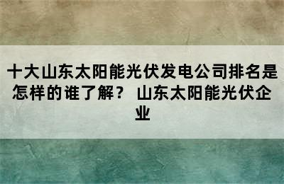 十大山东太阳能光伏发电公司排名是怎样的谁了解？ 山东太阳能光伏企业